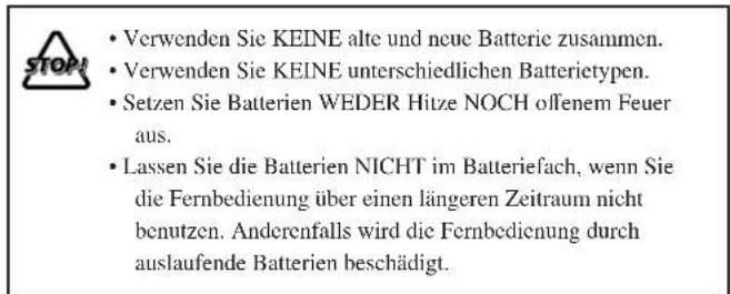 • Verwenden Sie KEINE alte und neue Batterie zusammen. • Verwenden Sie KEINE unterschiedlichen Batterietypen. • Setzen Sie Batterien WEDER Hitze NOCH offenem Feuer aus. • Lassen Sie die Batterien NICHT im Batteriefach, wenn Sie die Fernbedienung über einen längeren Zeitraum nicht benutzen. Anderenfalls wird die Fernbedienung durch auslaufende Batterien beschädigt.