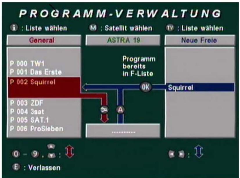 PROGRAMM-VERWALTUNG i : Liste wählen General P 000 TW1 P 001 Das Erste P 002 Squirrel P 003 ZDF P 004 3sat P 005 SAT.1 P 006 ProSieben M : Satellit wählen ASTRA 19 Programm bereits in F-Liste OK Squirrel TV : Liste wählen Neue Freie O - 9 , : 1 E : Verlassen