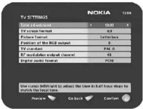 TV SETTINGS NOKIA 12:00 Time adjustment 12:00 TV screen format 4:3 Picture format Letterbox Position of the RGB output 0 TV standard PALG RF modulator output channel 43 Digital audio format PCM Use cursor left/right to adjust the time in half hour steps to match the local time. Preview Go back Confirm
