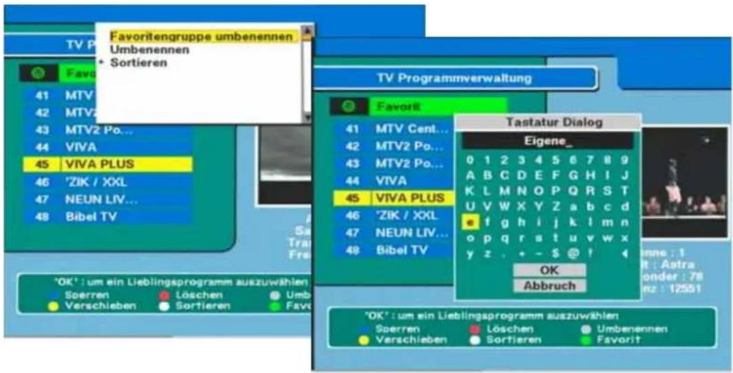 Favoritengruppe umbenennen Umbenennen • Sortieren TV Programmverwaltung Favorit 41 MTV Cent... 42 MTV2 Po... 43 MTV2 Po... 44 VIVA 45 VIVA PLUS 46 'ZIK / XXL 47 NEUN LIV... 48 Bibel TV Tastatur Dialog Eigene_ 0 1 2 3 4 5 6 7 8 9 A B C D E F G H I J K L M N O P Q R S T U V W X Y Z a b c d e f g h i j k l m n o p q r s t u v w x y z . + - $ @ ! OK Abbruch 'OK': um ein Lieblingsprogramm auszuwählen Sperren Löschen Umb- Verschieben Sortieren Favorit 'OK': um ein Lieblingsprogramm auszuwählen Sperren Löschen Umbenennen Verschieben Sortieren Favorit