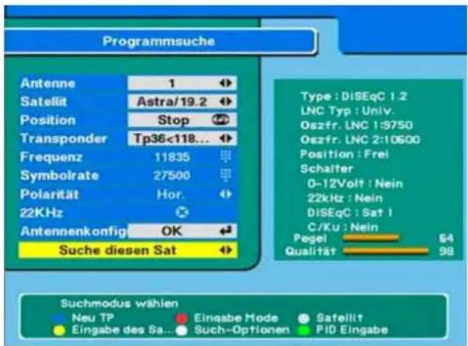 Programmsuche Antenne 1 Satellit Astra/19.2 Position Stop Transponder Tp36<118... Frequenz 11835 Symbolrate 27500 Polarität Hor. 22KHz Antennenkonfig OK Suche diesen Sat Type : DISEqC 1:2 LNC Typ : Univ. Oszfr. LNC 1:3750 Oszfr. LNC 2:10500 Position : Frei Schalter 0-12Volt : Nein 22kHz : Nein DISEqC : Sat 1 C/Ku : Nein Pegel 64 Qualität 98 Suchmodus wählen Neu TP Eingabe Mode Sateillit Eingabe des Sa... Such-Optionen PID Eingabe