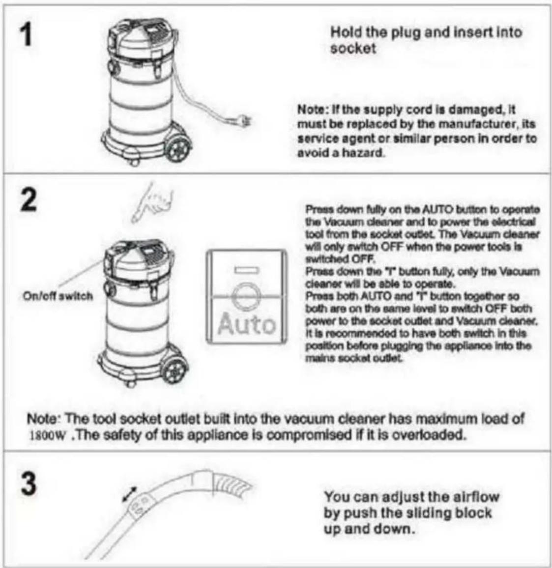 1 Hold the plug and insert into socket Note: If the supply cord is damaged, it must be replaced by the manufacturer, its service agent or similar person in order to avoid a hazard. 2 Press down fully on the AUTO button to operate the Vacuum cleaner and to power the electrical tool from the socket outlet. The Vacuum cleaner will only switch OFF when the power tools is switched OFF. Press down the "T" button fully, only the Vacuum cleaner will be able to operate. Press both AUTO and "T" button together so both are on the same level to switch OFF both power to the socket outlet and Vacuum cleaner. It is recommended to have both switch in this position before plugging the appliance into the mains socket outlet. On/off switch Note: The tool socket outlet built into the vacuum cleaner has maximum load of 1800W .The safety of this appliance is compromised if it is overloaded. 3 You can adjust the airflow by push the sliding block up and down.