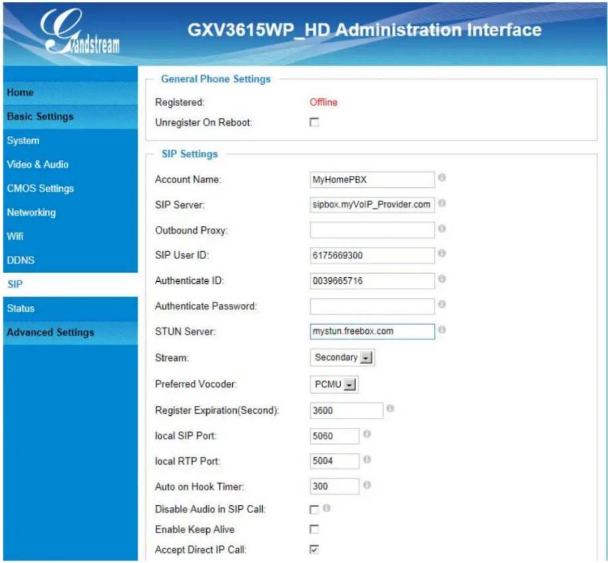 GXV3615WP_HD Administration Interface General Phone Settings Registered: Offline Unregister On Reboot: SIP Settings Account Name: MyHomePBX SIP Server: sipbox.myVoIP_Provider.com Outbound Proxy: SIP User ID: 6175669300 Authenticate ID: 0039665716 Authenticate Password: STUN Server: mystun.freebox.com Stream: Secondary Preferred Vocoder: PCMU Register Expiration(Second): 3600 local SIP Port: 5060 local RTP Port: 5004 Auto on Hook Timer: 300 Disable Audio in SIP Call: Enable Keep Alive Accept Direct IP Call: ✓