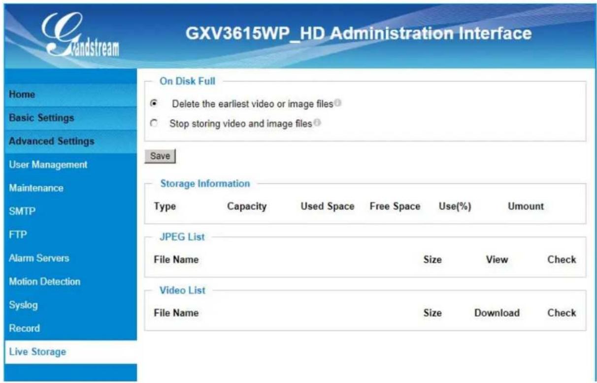 GXV3615WP_HD Administration Interface Gxv3615WP_HD Administration Interface Home Basic Settings Advanced Settings User Management Maintenance SMTP FTP Alarm Servers Motion Detection Syslog Record Live Storage On Disk Full Delete the earliest video or image files Stop storing video and image files Save Storage Information Type Capacity Used Space.Free Space Use(%) Amount JPEG List File Name Size View Check Video List File Name Size Download Check