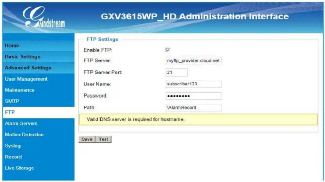 GXV3615WP_HD Administration Interface FTP Settings Enable FTP: ✓ FTP Server: myftp_provider.cloud.net FTP Server Port: 21 User Name: subscriber123 Password: •••••••• Path: AlarmRecord Valid DNS server is required for hostname. Save Test