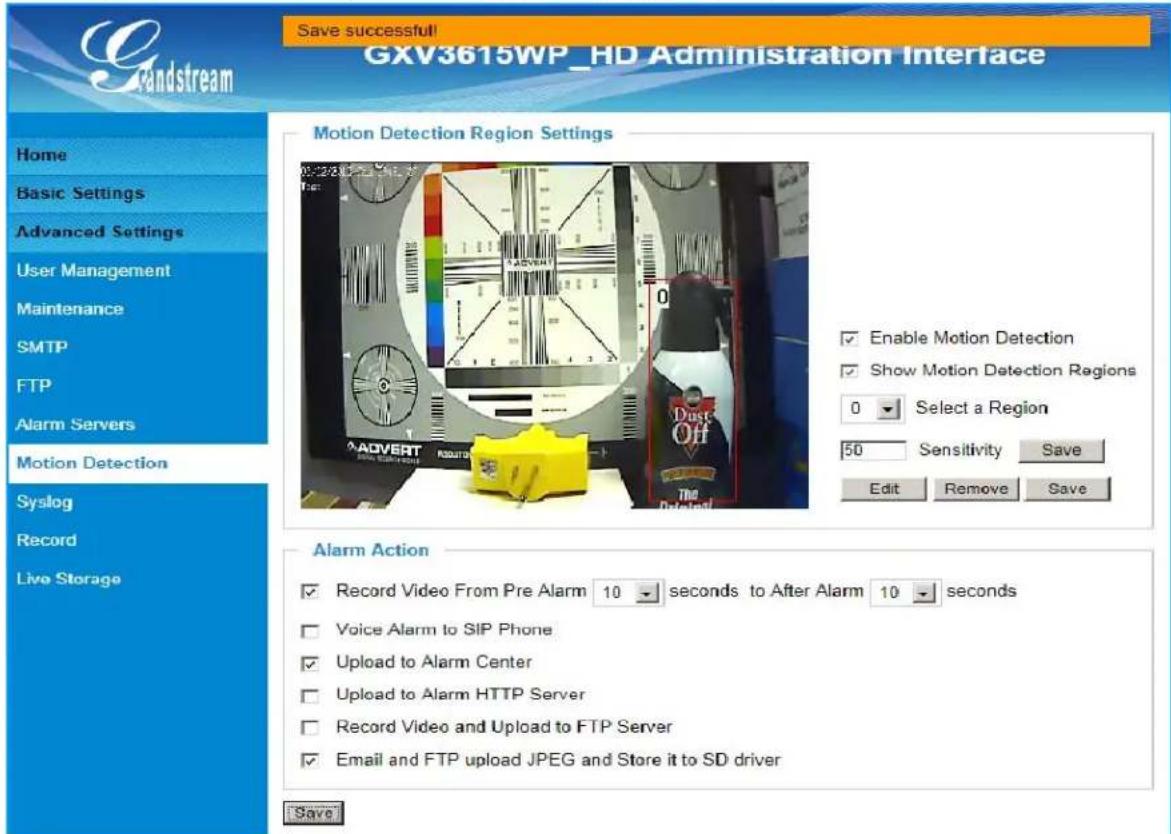 Gandstream Save successful! GXV3615WP_HD Administration Interface Home Basic Settings Advanced Settings User Management Maintenance SMTP FTP Alarm Servers Motion Detection Syslog Record Live Storage Motion Detection Region Settings 0:22:00:00:00 Tsc: Enable Motion Detection Show Motion Detection Regions 0 Select a Region 50 Sensitivity Save Edit Remove Save Alarm Action Record Video From Pre Alarm 10 seconds to After Alarm 10 seconds Voice Alarm to SIP Phone Upload to Alarm Center Upload to Alarm HTTP Server Record Video and Upload to FTP Server Email and FTP upload JPEG and Store it to SD driver Save