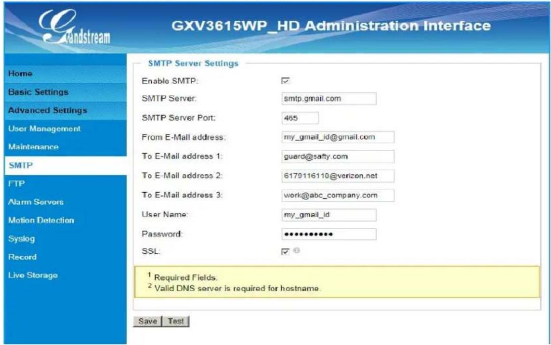 GXV3615WP_HD Administration Interface Home Basic Settings Advanced Settings User Management Maintenance SMTP FTP Alarm Servers Motion Detection Syslog Record Live Storage SMTP Server Settings Enable SMTP: ✓ SMTP Server: smtp.gmail.com SMTP Server Port: 465 From E-Mail address: my_gmail_id@gmail.com To E-Mail address 1: guard@safty.com To E-Mail address 2: 6179116110@verizon.net To E-Mail address 3: work@abc_company.com User Name: my_gmail_id Password: •••••••••••• SSL: ✓ ① ¹ Required Fields. ² Valid DNS server is required for hostname. Save Test