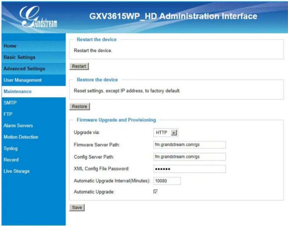 GXV3615WP_HD Administration Interface Home Basic Settings Advanced Settings User Management Maintenance SMTP FTP Alarm Servers Motion Detection Syslog Record Live Storage Restart the device Restart the device. Restart Restore the device Reset settings, except IP address, to factory default. Restore Firmware Upgrade and Provisioning Upgrade via: HTTP Firmware Server Path: fm.grandstream.com/gs Config Server Path: fm.grandstream.com/gs XML Config File Password: ••••••• Automatic Upgrade Interval(Minutes): 10080 Automatic Upgrade: ✓ Save