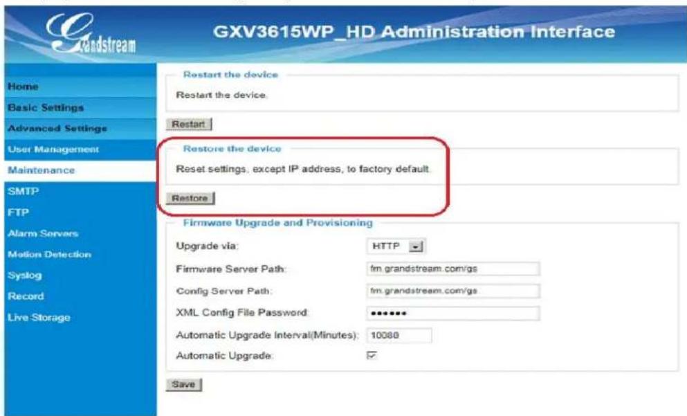 GXV3615WP_HD Administration Interface Home Basic Settings Advanced Settings User Management Maintenance SMTP FTP Alarm Servers Motion Detection Syslog Record Live Storage Restart the device Restart the device. Restart Restore the device Reset settings, except IP address, to factory default. Restore Firmware Upgrade and Provisioning Upgrade via: HTTP Firmware Server Path: fm.grandstream.com/gs Config Server Path: fm.grandstream.com/gs XML Config File Password: ****** Automatic Upgrade Interval(Minutes): 10080 Automatic Upgrade: ✓ Save
