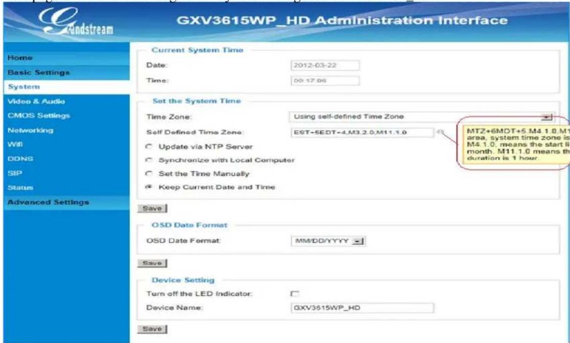 GXV3615WP_HD Administration Interface Current System Time Date: 2012-03-22 Time: 09:17:06 Set the System Time Time Zone: Using self-defined Time Zone Self Defined Time Zone: EST+5EDT+4.M3.2.0.M11.1.0 Update via NTP Server Synchronize with Local Computer Set the Time Manually Keep Current Date and Time MTZ+6MDT+5 M4 1.0.M1 area, system time zone is M4 1.0, means the start ii month. M11 1.0 means th duration is 1 hour. OSD Date Format OSD Date Format: MM/DD/YYYY Device Setting Turn off the LED Indicator: Device Name: GXV3615WP_HD Save