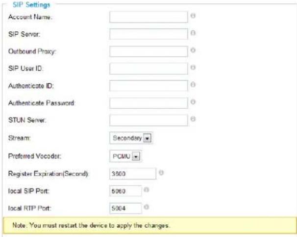 SIP Settings Account Name: SIP Server: Outbound Proxy: SIP User ID: Authenticate ID: Authenticate Password: STUN Server: Stream: Secondary Preferred Vocoder: PCMU Register Expiration(Second) 3600 local SIP Port: 5060 local RTP Port: 5004 Note: You must restart the device to apply the changes.