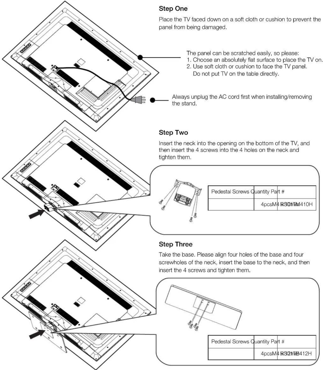 Step One Place the TV faced down on a soft cloth or cushion to prevent the panel from being damaged. The panel can be scratched easily, so please: 1. Choose an absolutely flat surface to place the TV on. 2. Use soft cloth or cushion to face the TV panel. Do not put TV on the table directly. Always unplug the AC cord first when installing/removing the stand. Step Two Insert the neck into the opening on the bottom of the TV, and then insert the 4 screws into the 4 holes on the neck and tighten them. Pedestal Screws Quantity Part # 4pcsM4 R30mm410H Step Three Take the base. Please align four holes of the base and four screwholes of the neck, insert the base to the neck, and then insert the 4 screws and tighten them. Pedestal Screws Quantity Part # 4pcsM4 R30mm412H