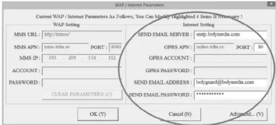 WAP / Internet Parameters Current WAP / Internet Parameters As Follows, You Can Modify Highlighted 4 Items If Necessary ! WAP Setting MMS URL: http://rmss/ MMS APN: mms.telia.se PORT: 8080 MMS IP: 193 . 209 . 134 . 132 ACCOUNT: PASSWORD: CLEAR PARAMETERS (C) Internet Setting SEND EMAIL SERVER : smtp.bolymedia.com GPRS APN: online.telia.se PORT: 80 GPRS ACCOUNT : GPRS PASSWORD : SEND EMAIL ADDRESS : bolyguard@bolymedia.com SEND EMAIL PASSWORD : ********** OK (Y) Cancel (N) Advanced... (V)