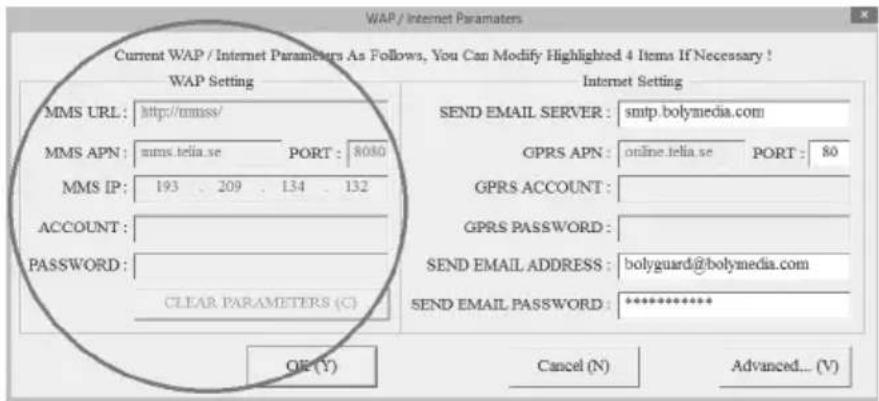 WAP / Internet Parameters Current WAP / Internet Parameters As Follows, You Can Modify Highlighted 4 Items If Necessary ! WAP Setting MMS URL: http://mmsse/ MMS APN: mms.telia.se PORT: 8080 MMS IP: 193 209 134 132 ACCOUNT: PASSWORD: CLEAR PARAMETERS (C) Internet Setting SEND EMAIL SERVER: smtp.bolymedia.com GPRS APN: online.telia.se PORT: 80 GPRS ACCOUNT: GPRS PASSWORD: SEND EMAIL ADDRESS: bolyguard@bolymedia.com SEND EMAIL PASSWORD: ********** OK (Y) Cancel (N) Advanced... (V)
