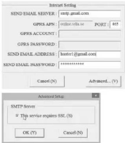 Internet Setting SEND EMAIL SERVER : smtp.gmail.com GPRS APN : online.tela.se PORT : 465 GPRS ACCOUNT : GPRS PASSWORD : SEND EMAIL ADDRESS : harter1@gmail.com SEND EMAIL PASSWORD : ********** Cancel (N) Advanced... (V) Advanced Setup SMTP Server This service requires SSL (S) OK (Y) Cancel (N)
