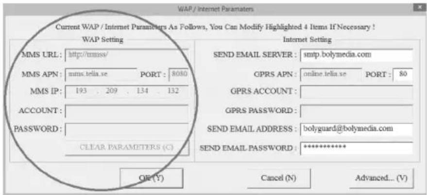 WAP / Internet Parameters Current WAP / Internet Parameters As Follows, You Can Modify Highlighted 4 Items If Necessary ! WAP Setting MMS URL: http://mmsse/ MMS APN: mms.telia.se PORT: 8080 MMS IP: 193 . 209 . 134 . 132 ACCOUNT: PASSWORD: CLEAR PARAMETERS (C) Internet Setting SEND EMAIL SERVER : smtp.bolymedia.com GPRS APN : online.telia.se PORT : 80 GPRS ACCOUNT : GPRS PASSWORD : SEND EMAIL ADDRESS : bolyguard@bolymedia.com SEND EMAIL PASSWORD : ********** OR(Y) Cancel (N) Advanced... (V)