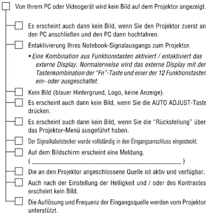 Von Ihrem PC oder Videogerät wird kein Bild auf dem Projektor angezeigt. Es erscheint auch dann kein Bild, wenn Sie den Projektor zuerst an den PC anschließen und den PC dann hochfahren. Entaktivierung Ihres Notebook-Signalausgangs zum Projektor. • Eine Kombination aus Funktionstasten aktiviert / entaktiviert das externe Display. Normalerweise wird das externe Display mit der Tastenkombination der "Fn"-Taste und einer der 12 Funktionstasten ein- oder ausgeschaltet. Kein Bild (blauer Hintergrund, Logo, keine Anzeige). Es erscheint auch dann kein Bild, wenn Sie die AUTO ADJUST-Taste drücken. Es erscheint auch dann kein Bild, wenn Sie die "Rückstellung" über das Projektor-Menü ausgeführt haben. Der Signalkabelstecker wurde vollständig in den Eingangsanschluss eingesteckt. Auf dem Bildschirm erscheint eine Meldung. ( _________ ) Die an den Projektor angeschlossene Quelle ist aktiv und verfügbar. Auch nach der Einstellung der Helligkeit und / oder des Kontrastes erscheint kein Bild. Die Auflösung und Frequenz der Eingangsquelle werden vom Projektor unterstützt.
