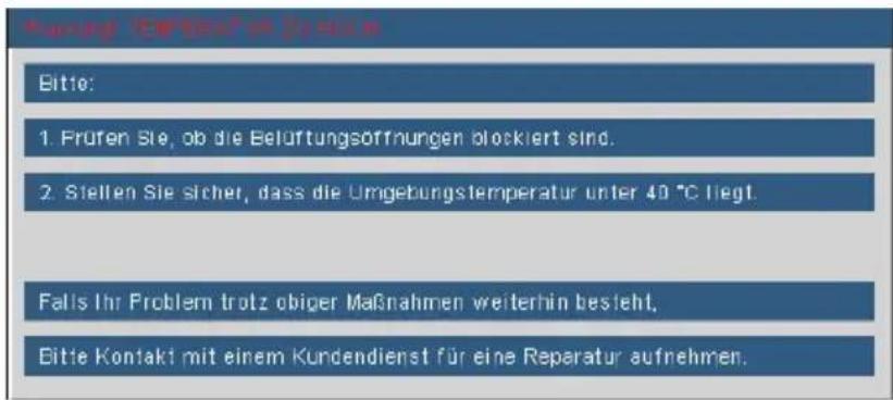 Mening CIRDAVÄR DISEN Bitte: 1. Früfen Sie, ob die Belüftungsöffnungen blockiert sind. 2. Stellen Sie sicher, dass die Umgebungstemperatur unter 40 °C liegt. Falls Ihr Problem trotz obiger Maßnahmen weiterhin besteht. Bitte Kontakt mit einem Kundendienst für eine Reparatur aufnehmen.