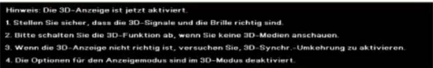 Hinweis: Die 3D-Anzeige ist jetzt aktiviert. 1. Stellen Sie sicher, dass die 3D-Signale und die Brille richtig sind. 2. Bitte schalten Sie die 3D-Funktion ab, wenn Sie keine 3D-Medien anschauen. 3. Wenn die 3D-Anzeige nicht richtig ist, versuchen Sie, 3D-Synchr.-Umkehrung zu aktivieren. 4. Die Optionen für den Anzeigemodus sind im 3D-Modus desaktiviert.