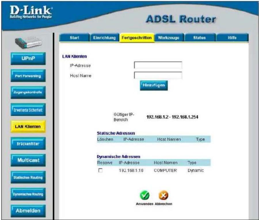 D-Link® Building Networks for People ADSL Router Start Einrichtung Fortgeschritten Workzuge Status Hilfe UPnP Port Forwarding Zugangskontrolle Erwelterte Sicherheit LAN Klienten Brückenfilter Multicast Statisches Routing Dynamisches Routing Abmelden LAN Klienten IP-Adresse Host Name Hinzufügen Gültiger IP- Bereich 192.168.1.2 - 192.168.1.254 Statische Adressen Löschen IP-Adresse Host Namen Type Dynamische Adressen Reserve IP-Adresse Host Namen Way □ 192.168.1.10 COMPUTER Dynamic Anwenden Abbrechen