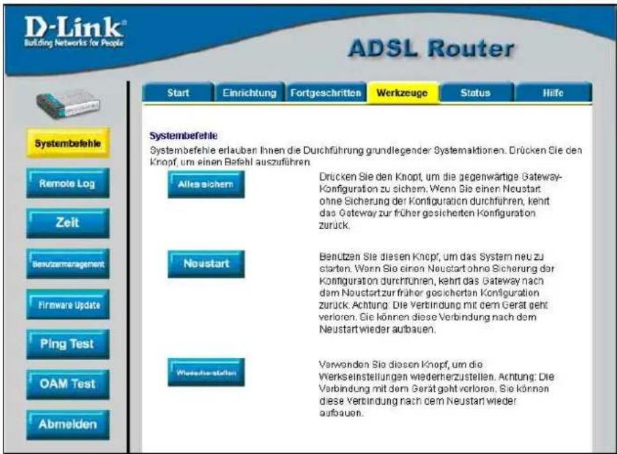 D-Link® Building Networks for People ADSL Router Start Einrichtung Fortgeschritten Werkzeuge Status Hilfe Systembefehle Systembefehle erlauben Ihnen die Durchführung grundlegender Systemaktionen. Drücken Sie den Knopf, um einen Befahl auszuführen Alles sichern Drucken Sie den Knopf, um die gegenwartige Gateway-Konfiguration zu sichem. Wenn Sie einen Neustart ohne Sicherung der Konfiguration durchführen, kehrt das Gateway zur früher gesicherten Konfiguration zurück. Neustart Benutzen Sie diesen Knopf, um das System neu zu starten. Wenn Sie einen Neustart ohne Sicherung der Konfiguration durchführen, kehrt das Gateway nach dem Neustart zur früher gesicherten Konfiguration zurück. Achtung: Die Verbindung mit dem Gerät geht verloren. Sie können diese Verbindung nach dem Neustart wieder aufbauen. Worierverstellen Verwenden Sie diesen Knopf, um die Verkeinstellungen wiederherzustellen. Achtung: Die Verbindung mit dem Gerät geht verloren. Sie können diese Verbindung nach dem Neustart wieder aufbauen.