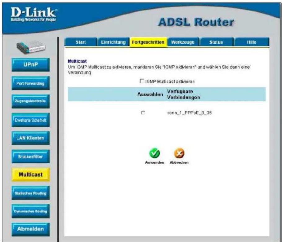 D-Link® Building Networks for People ADSL Router Start Einrichtung Fortgeschritten Werkzeuge Status Hilfe UPnP Port Forwarding Zugangskreetsrols Erweiterie Sicherheit LAN Klienten Brückenfilter Multicast Statisches Routing Dynamisches Routing Abmelden Multicast Um IGMP Multicast zu aktivieren, markieren Sie "IGMP aktivieren" und wählen Sie dann eine Verbindung □ IGMP Multicast aktivieren Auswahlen Verfügbare Verbindungen ○ sonn_1_FPPoE_9_35 Anwenden Abbrechen