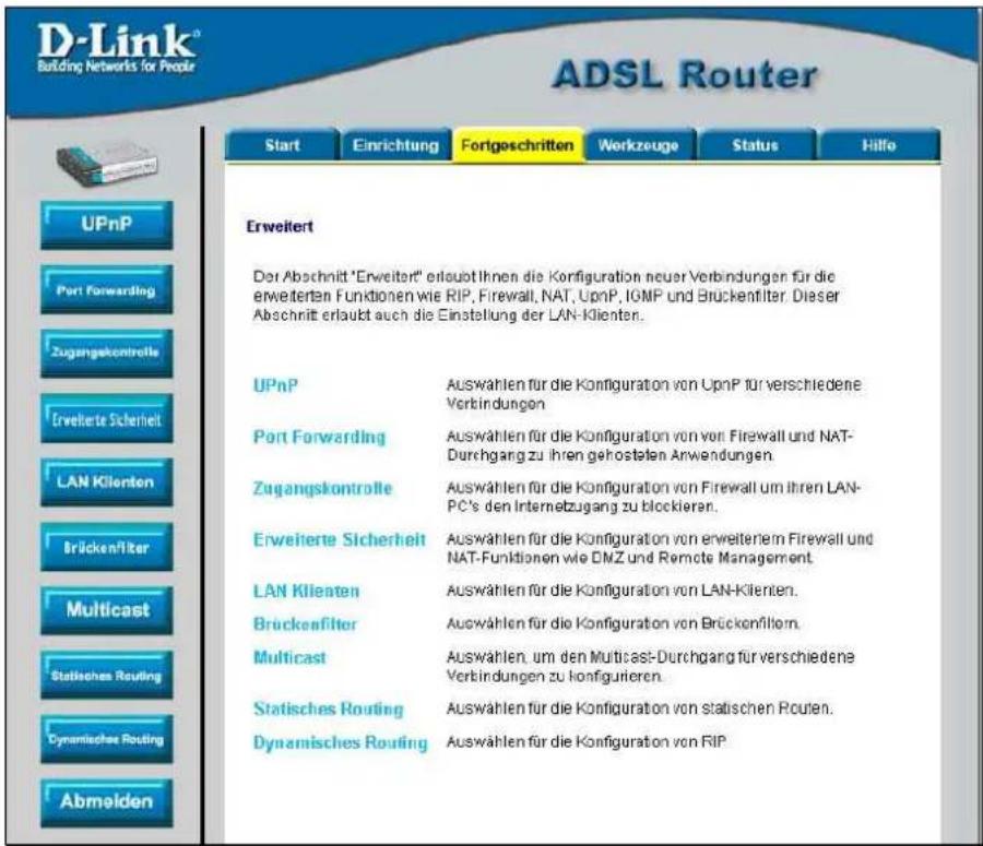 D-Link® Building Networks for People ADSL Router Start Einrichtung Fortgeschritten Workzeuge Status Hillo UPnP Port Forwarding Zugangskontrolle Erweiterte Sicherheit LAN Klienten BrückenFilter Multicast Statisches Routing Dynamisches Routing Abmelden Erweitert Der Abschnitt "Erweitert" erlaubt Ihnen die Konfiguration neuer Verbindungen für die erweiterten Funktionen wie RIP, Firewall, NAT, UpnP, IGMP und Brückenfilter. Dieser Abschnitt erlaubt auch die Einstellung der LAN-Klienten. UPnP Auswählen für die Konfiguration von UpnP für verschiedene Verbindungen Port Forwarding Auswählen für die Konfiguration von von Firewall und NAT-Durchgang zu ihren gehosteten Anwendungen Zugangskontrolle Auswählen für die Konfiguration von Firewall um ihren LAN-PC's den Internetzugang zu blockieren. Erweiterte Sicherheit Auswählen für die Konfiguration von erweitern Firewall und NAT-Funktionen wie DMZ und Remote Management. LAN Klienten Auswählen für die Konfiguration von LAN-Klienten. Brückenfilter Auswählen für die Konfiguration von Brückenfiltern. Multicast Auswählen, um den Multicast-Durchgang für verschiedene Verbindungen zu konfigurieren. Statisches Routing Auswählen für die Konfiguration von statischen Routen. Dynamisches Routing Auswählen für die Konfiguration von RIP