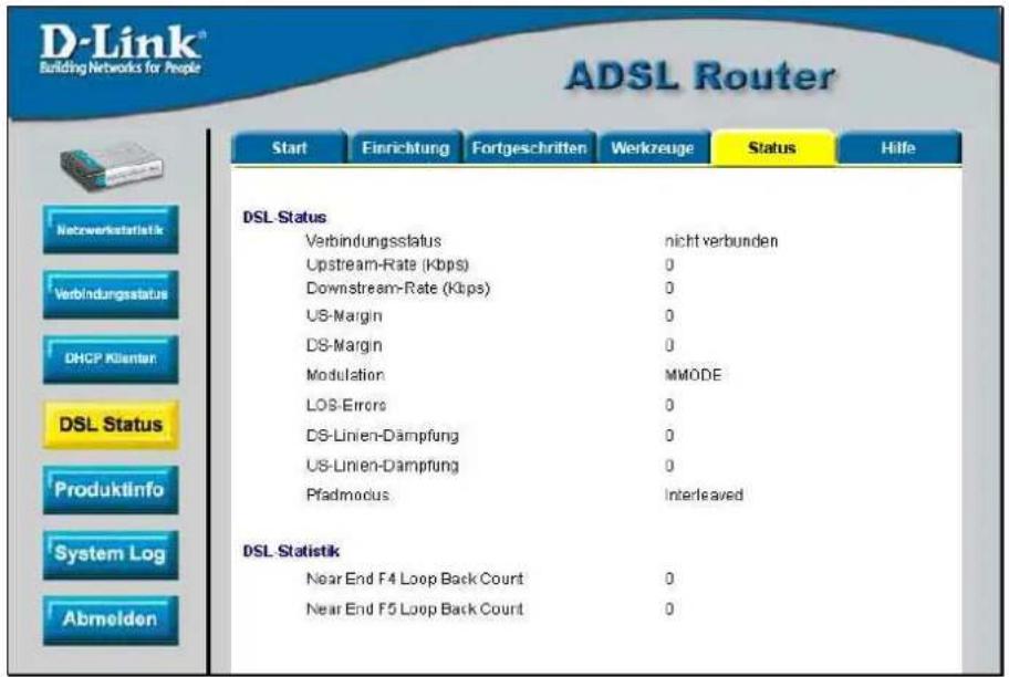D-Link® Building Networks for People ADSL Router Start Einrichtung Fortgeschritten Werkzeuge Status Hilfe DSL Status Verbindungsstatus nicht verbunden Upstream-Rate (Kbps) 0 Downstream-Rate (Kips) 0 US-Margin 0 DS-Margin 0 Modulation MMODE LOS-Errors 0 DS-Linien-Dämpfung 0 US-Linien-Dämpfung 0 Pfadmodus Interleaved DSL Statistik Near End F4 Loop Back Count 0 Near End F5 Loop Back Count 0