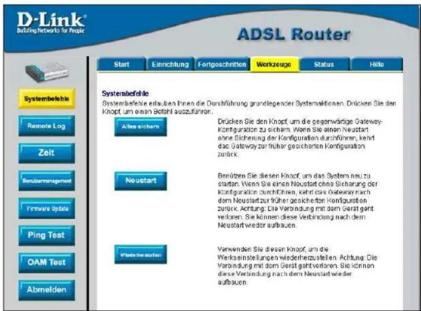 D-Link® Building Networks for People ADSL Router Start Einrichtung Fortgeschritten Werkzeuge Status Helle Systembefehle Remote Log Zeit Benübermanagement Firmware Update Ping Test OAM Test Abmelden Systembefehle erlaufen Ihnen die Durchführung grundlegender Systemaktionen. Drücken Sie den Knopf, um einen Betahl auszuführen. Alles sichern Drücken Sie den Knopf, um die gegenwärtige Gateway-Konfiguration zu sichern. Wenn Sie einen Neustart ohne Sicherung der Konfiguration durchführen, kehrt das Gateway zur früher gesicherten Konfiguration zurück. Neustart Benützen Sie diesen Knopf, um das System neu zu starten. Wenn Sie einen Neustart ohne Sicherung der Konfiguration durchführen, kehrt das Gateway nach dem Neustart zur früher gesicherten Konfiguration zurück. Achtung: Die Verbindung mit dem Gerät geht verloren. Sie können diese Verbindung nach dem Neustart wieder aufbauen. Wertechnanstellen Verwenden Sie diesen Knopf, um die Werkseinstellungen wiederherzustellen. Achtung: Die Verbindung mit dem Gerät geht verloren. Sie können diese Verbindung nach dem Neustart wieder aufbauen.