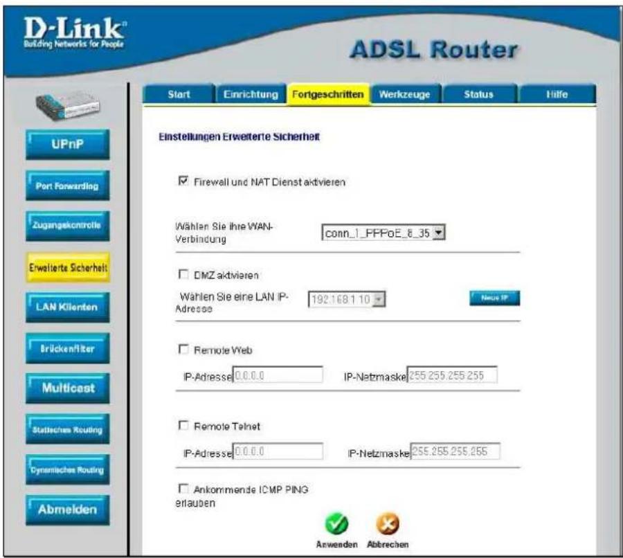 D-Link® Building Networks for People ADSL Router Start Enrichtung Fortgeschritten Werkzeuge Status Hilfo Einstellungen Erweiterte Sicherheit ✓ Firewall und NAT Dienst aktivieren Wählen Sie ihre WAN- Verbindung conn_1_FPPoE_8_35 ☐ DMZ aktivieren Wählen Sie eine LAN IP- Adresse 192.168.1.10 Neue IP ☐ Remote Web IP-Adresse 0.0.0.0 IP-Netzmaske 255.255.255.255 ☐ Remote Telnet IP-Adresse 0.0.0.0 IP-Netzmaske 255.255.255.255 ☐ Ankommende ICMP PING erlauben Anwenden Abbrechen