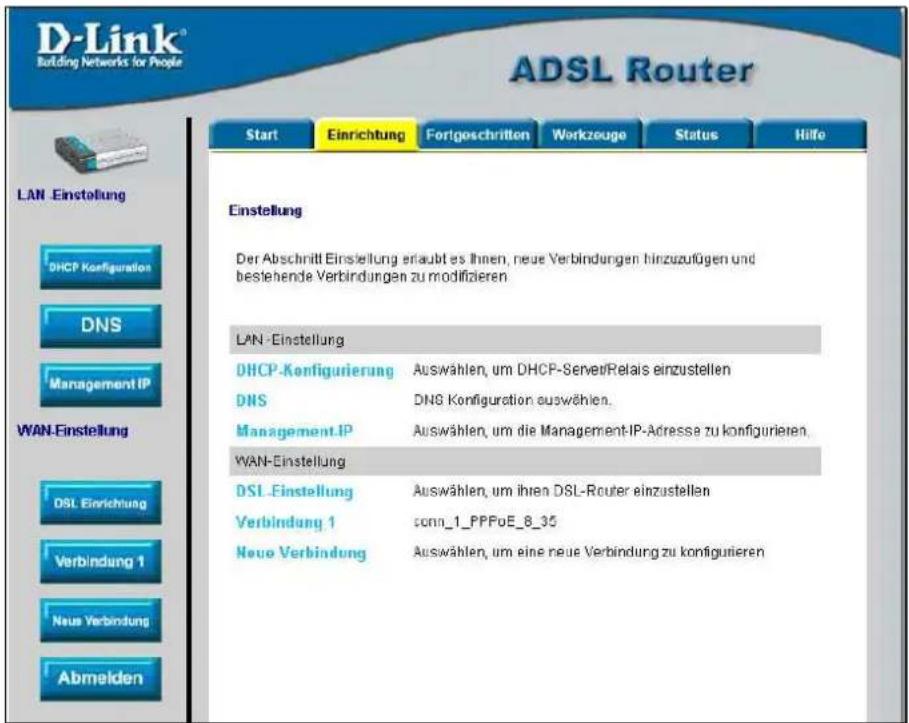 D-Link® Building Networks for People ADSL Router Start Einrichtung FortgeschrittenWorkzeuge Status Hilfe LAN -Einstellung DHCP Konfiguration DNS Management IP WAN-Einstellung DSL Einrichtung Verbindung 1 Neue Verbindung Abmelden Einstellung Der Abschnitt Einstellung erlaubt es Ihnen, neue Verbindungen hinzuzufügen und bestehende Verbindungen zu modifizieren LAN -Einstellung DHCP-Konfigurierung Auswählen, um DHCP-ServeriRelais einzustellen DNS DNS Konfiguration auswählen. Management IP Auswählen, um die Management-IP-Adresse zu konfigurieren. WAN-Einstellung DSL -Einstellung Auswählen, um ihren DSL-Router einzustellen Verbindung 1 sonn_1_PPFoE_8_35 Neue Verbindung Auswählen, um eine neue Verbindung zu konfigurieren
