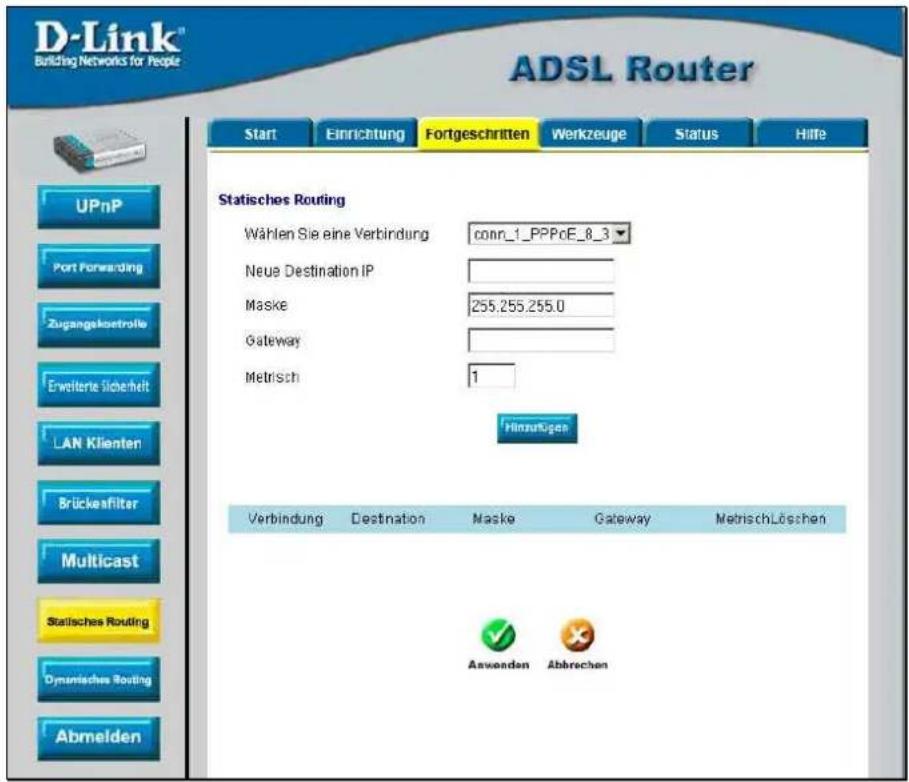 D-Link® Building Networks for People ADSL Router Start Einrichtung Fortgeschritten Werkzeuge Status Hilfe UPnP Port Forwarding Zugangskostrolle Erweiterte Sicherheit LAN Klienten Brückefilter Multicast Statisches Routing Dynisches Routing Abmelden Statisches Routing Wählen Sie eine Verbindung conn_1_PPPcE_8_3 Neue Destination IP Maske 255.255.255.0 Gateway Metrisch 1 Hinzufügen Verbindung Destination Maske Gateway Metrisch Löschen Anwenden Abbrechen