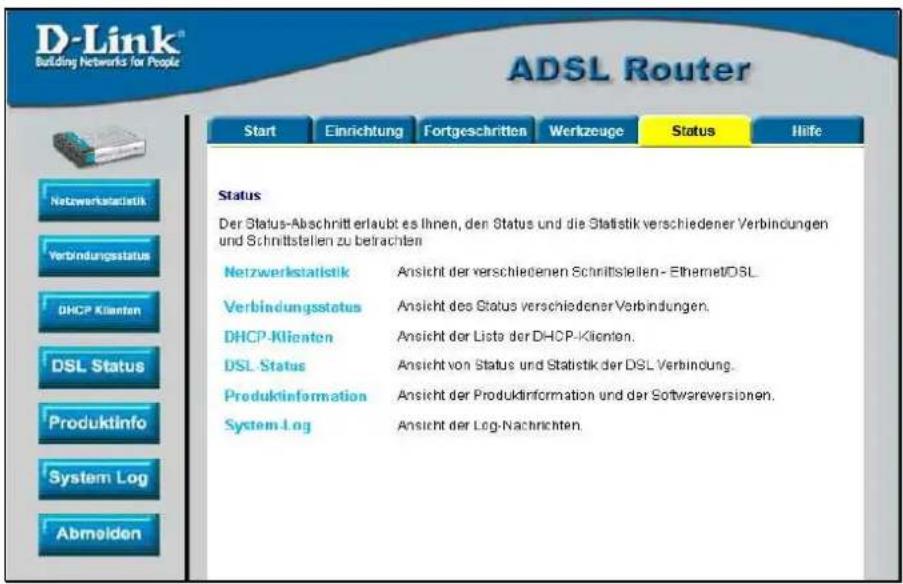 D-Link® Building Networks for People ADSL Router Start Einrichtung Fortgeschritten Wertzeuge Status Hilfe Netzwerkstatistik Verbindungsstatus DHCP Klienten DSL Status Produktinfo System Log Abmelden Status Der Status-Abschnitt erlaubt es Ihnen, den Status und die Statistik verschiedener Verbindungen und Schrittstellen zu betrachten Netzwerkstatistik Ansicht der verschiedenen Schnittstellen - Ethernet/DSL Verbindungsstatus Ansicht des Status verschiedener Verbindungen. DHCP-Klienten Ansicht der Liste der DHCP-Klienten. DSL Status Ansicht von Status und Statistik der DSL Verbindung. Produktinformation Ansicht der Produkinformation und der Softwareversionen. System Log Ansicht der Log-Nachrichten.