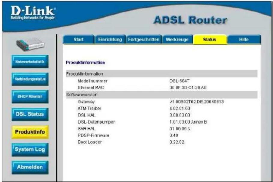 D-Link® Building Networks for People ADSL Router Start Einrichtung Fortgeschritten Werkzeuge Status Hilfe Produktinformation Produktinformation Modellnummer DSL-564T Ethernet MAC 00:0F.3D:C1:29:AB Softwareversion Gateway V1.00902T02.DE.20040813 ATM-Treiber 4.02.01.50 DSL HAL 3.00.03.00 DSL-Datenpumpen 1.01.03.00 Annex B SAR HAL 01.06.06 S PDSP-Firmware 0.49 Boot Loader 0.22.02
