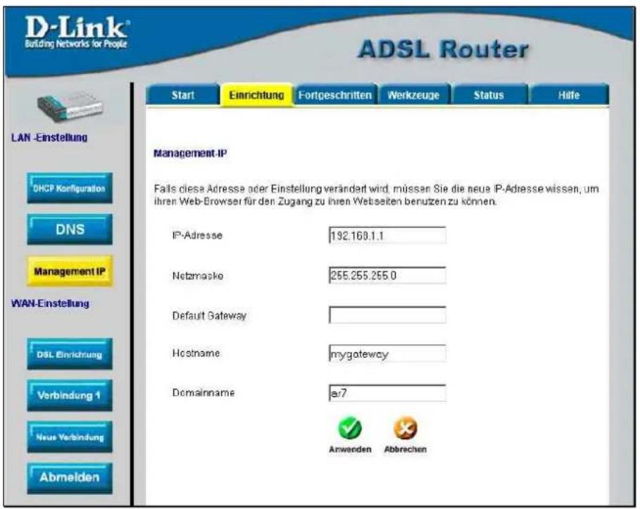 D-Link® Building Networks for People ADSL Router Start Einrichtung Fortgeschritten Werkzeuge Status Hife LAN -Einstellung DHCP Konfiguration DNS Management IP WAN-Einstellung DSL Einrichtung Verbindung 1 Neue Verbindung Abmelden Management IP Falls diese Adresse oder Einstellung verändert wird, müssen Sie die neue IP-Adresse wissen, um ihren Web-Browser für den Zugang zu ihren Webseiten benutzen zu können. IP-Adresse 192.168.1.1 Netzmacke 255.255.255.0 Default Gateway Hostname=mygateway Domainname ar7 Anwenden Abbrechen