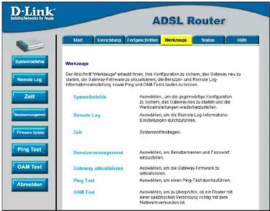 D-Link® Building Networks for People ADSL Router Start Einrichtung Fortgeschritten Werkzeuge Status Hilfe Systembefehle Remote Log Zeit Benutzermansagement Firmware Update Ping Test OAM Test Abmelden Werkzeuge Der Abschnitt "Werkzeuge" erlaubt Ihnen, ihre Konfiguration zu sichem, das Gateway neu zu starten, die Gateway-Firmware zu aktualisieren, die Benutzer- und Remote Log-Informationseinstellung sowie Ping und OAM-Tests laufen zu lassen Systembefehle Auswählen, um die gegenwärtige Konfiguration zu sichem, das Gateway neu zu starten und die Werks einstellungen wiederherzustellen. Remote Log Auswählen, um die Remote Log-Informations-Einstellungen durchzurünren. Zeit Systemzeit festliegen Benutzermansagement Auswählen, um Benutzernamen und Passwort einzustellen. Gateway aktualisieren Auswählen, um die Gateway-Firmware zu aktualisieren. Ping Test Auswählen, um einen Ping-Test durchzuführen. OAM-Test Auswählen, um zu überprüfen, ob ein Router mit einer spezifischen Veröhnung richtig mit dem Netzwerkverbunden ist.