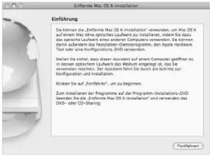 Entfernte Mac OS X-Installation Einführung Sie können die „Entfernte Mac OS X-Installation“ verwenden, um Mac OS X auf einem Mac ohne optisches Laufwerk zu installieren, indem Sie dazu das optische Laufwerk eines anderen Computers verwenden. Sie können damit außerdem das Festplatten-Dienstprogramm, den Apple Hardware Test oder eine Konfigurations-DVD verwenden. Stellen Sie sicher, dass dieser Assistant auf einem Computer geöffnet ist, in dessen optischem Laufwerk das Medium eingelegt ist, das Sie verwenden möchten. Der Assistant führt Sie durch die Schritte zur Konfiguration und Installation. Klicken Sie auf „Fortfahren“, um zu beginnen. Zum installieren der Programme auf der Programm-Installations-DVD verwenden Sie die „Entfernte Mac OS X-Installation“ und verwenden das DVD- oder CD-Sharing. Fortfahren