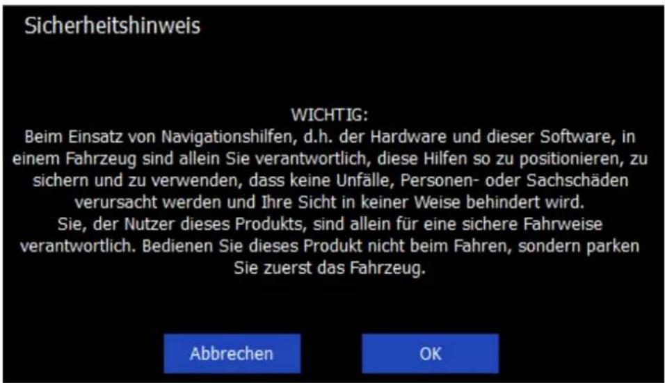 Sicherheitshinweis WICHTIG: Beim Einsatz von Navigationshilfen, d.h. der Hardware und dieser Software, in einem Fahrzeug sind allein Sie verantwortlich, diese Hilfen so zu positionieren, zu sichern und zu verwenden, dass keine Unfälle, Personen- oder Sachschäden verursacht werden und Ihre Sicht in keiner Weise behindert wird. Sie, der Nutzer dieses Produkts, sind allein für eine sichere Fahrweise verantwortlich. Bedienen Sie dieses Produkt nicht beim Fahren, sondern parken Sie zuerst das Fahrzeug. Abbrechen OK