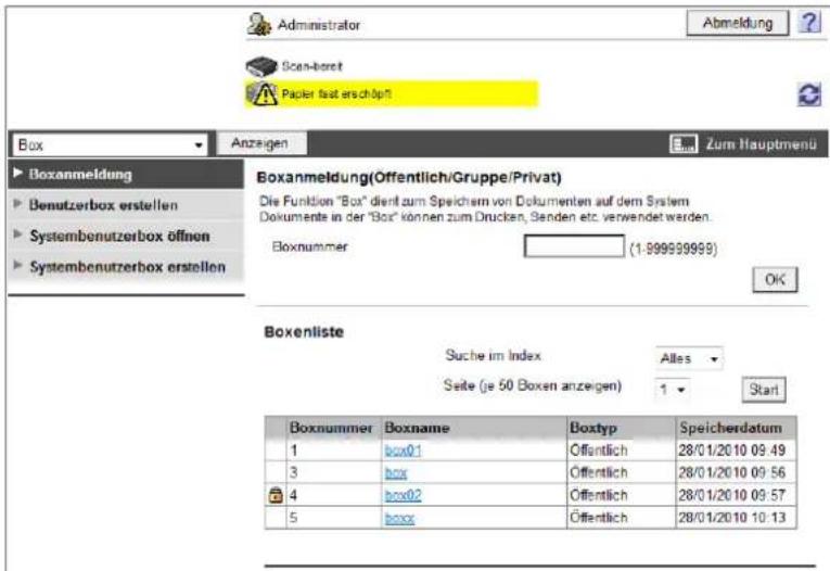 Administrator Abmeldung Scan-bereit Papier fast erschöpft Box Anzeigen Zum Hauptmenü Boxanmeldung(Offentlich/Gruppe/Privat) Die Funktion "Box" dient zum Speichern von Dokumenten auf dem System Dokumente in der "Box" können zum Drucken, Senden etc. verwendet werden. Boxnummer (1-999959999) OK Boxenliste Suche im Index Alles Seite (je 50 Boxen anzeigen) 1 Start Boxnummer Boxname Boxtyp Speicherdatum 1 bbox01 Öffentlich 28/01/2010 09:49 3 bbox Öffentlich 28/01/2010 09:56 4 bbox02 Öffentlich 28/01/2010 09:57 5 bbox Öffentlich 28/01/2010 10:13