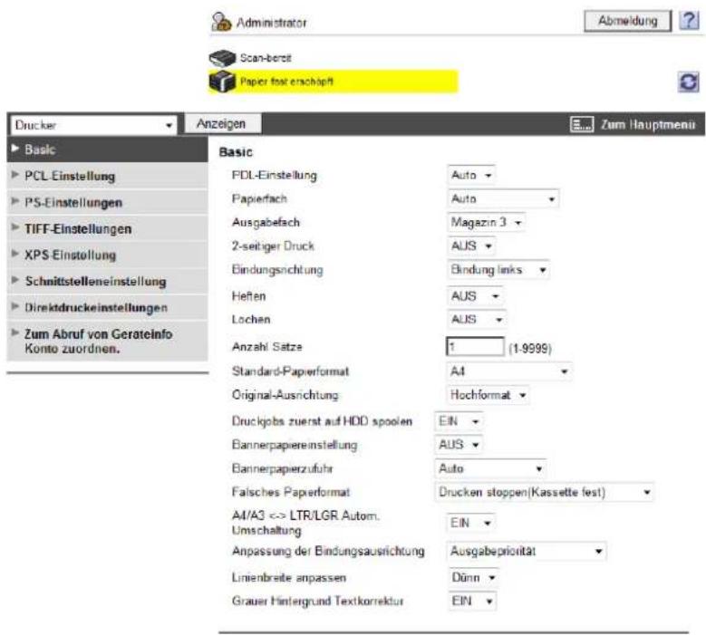 Administrator Abmeldung Scan-bereit Paper fest erschäft Drucker Anzeigen Zum Hauptmenu Basic PCL-Einstellung PS-Einstellungen TIFF-Einstellungen XPS-Einstellung Schnittstelleneinstellung Direktdruckeinstellungen Zum Abruf von Gerateinfo Konto zuordnen. FDL-Einstellung Auto Papierfach Auto Ausgabefach Magazin 3 2-seitiger Druck AUS Bindungsrichtung Bindung links Heften AUS Lochen AUS Anzahl Satze 1 (1-9999) Standard-Papierformat AI Original-Ausrichtung Hochformat Druckjobs zuerst auf HDD spoolen EIN Bannerpapiereinstellung AUS Bannerpapierzufuhr Auto Falsches Papierformat Drucken stoppen(Kassette fest) AI/A3 <-> LTR/LGR.Autom. Umschaltung EIN Anpassung der Bindungsausrichtung Ausgabepriorität Linienbreite anpassen Dünn Grauer Hintergrund Textkorrektur EIN