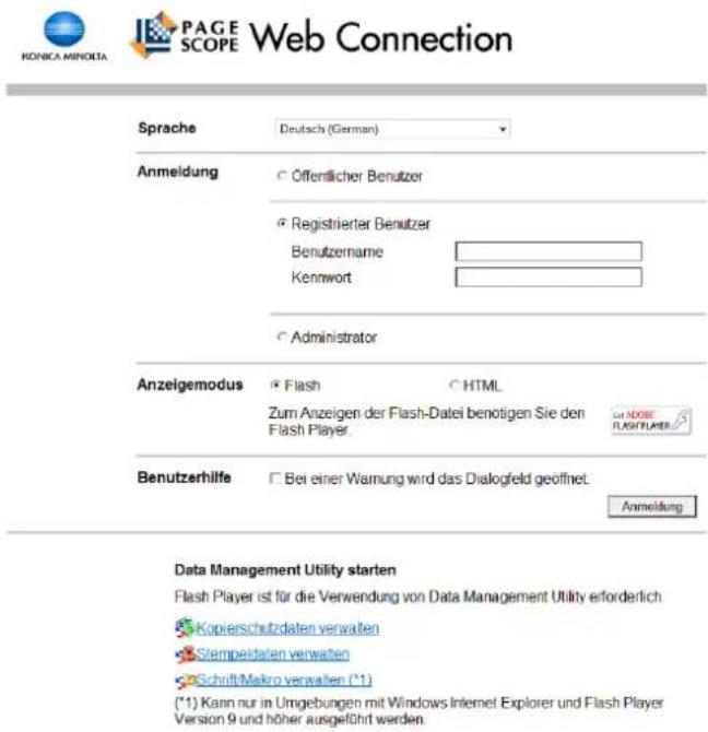 KONICA MINOLTA PAGE SCOPE Web Connection Sprache Deutsch (German) Anmeldung ○ Offentlicher Benutzer ○ Registrierter Benutzer Benutzername Kennwort ○ Administrator Anzeigemodus ● Flash ○ HTML Zum Anzeigen der Flash-Datei benötigen Sie den Flash Player. Benutzerhilfe □ Bei einer Warnung wird das Dialogfeld geöffnet. Anmeldung Data Management Utility starten Flash Player ist für die Verwendung von Data Management Utility erforderlich. ● Kopierschutzdaten verwalten ● Stempeldaten verwalten ● Schrift/Makro verwalten (*1) (*1) Kann nur in Umgebungen mit Windows Internet Explorer und Flash Player Version 9 und höher ausgeführt werden.