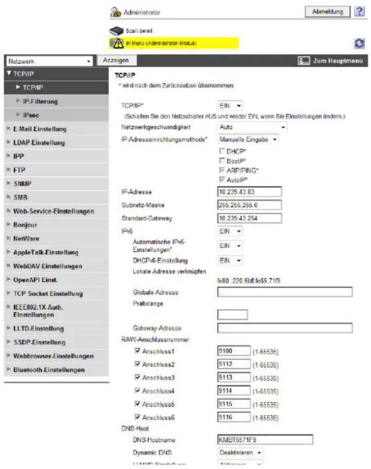 Administrator Abmeldung Scan-bereit in Manu (Administrator-Modus) Netzwerk Anzeigen Zum Hauptmenu TCP/IP * wird nach dem Zurücksetzen übernommen TCP/IP* EIN (Schallen Sie den Netzschalter AUS und wieder EIN, wenn Sie Einstellungen ändern.) Netzwerkgeschwindigkeit Auto IP-Adressenrichtungsmethode* Manuelle Eingabe DHCP* BootIP* ARP/PING* AutolIP* IP-Adresse 10.239.43.83 Subnetz-Maske 255.255.255.0 Standard-Gateway 10.239.43.254 IPv6 EIN Automatische IPv6- Einstellungen* EIN DHCPv6-Einstellung EIN Lokale Adresse verknüpfen fe80: 220.8bff fe65.71f9 Globale Adresse Pratidange Gateway-Adresse RAW-Anschlussnummer Anschluss1 9100 (1-65535) Anschluss2 9112 (1-65535) Anschluss3 9113 (1-65535) Anschluss4 9114 (1-65535) Anschluss5 9115 (1-65535) Anschluss6 9116 (1-65535) DNS-Host DNS-Hostname KMBT6671F9 Dynamic DNS Deaktivieren LLMPD-Einstellung Address