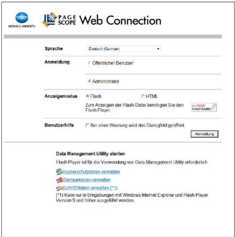 KONICA MINOITA PAGE SCOPE Web Connection Sprache Deutsch (German) Anmeldung ○ Offentlicher Benutzer ○ Administrator Anzeigemodus ● Flash ○ HTML Zum Anzeigen der Flash-Datei benötigen Sie den Flash Player. Benutzerhilfe □ Bei einer Warnung wird das Dialogfeld geöffnet. Anmeldung Data Management Utility starten Flash Player ist für die Verwendung von Data Management Utility erforderlich. Kopierschutzdaten verwalten Stempeldaten verwalten uSchrift/Makro verwalten (*1) (*1) Kann nur in Umgebungen mit Windows Internet Explorer und Flash Player Version 9 und höher ausgeführt werden.