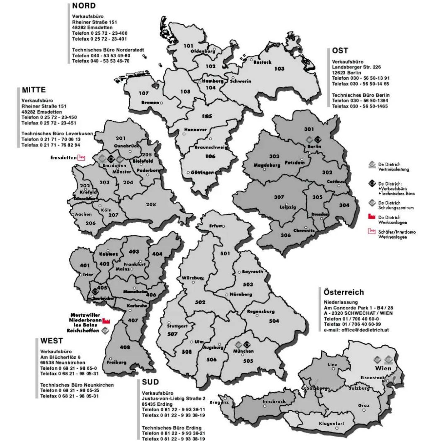 NORD Verkaufsbüro Rheiner Straße 151 48282 Emsdetten Telefon 0 25 72 - 23-400 Telefax 0 25 72 - 23-401 Technisches Büro Norderstedt Telefon 040 - 53 53 49-60 Telefax 040 - 53 53 49-70 MITTE Verkaufsbüro Rheiner Straße 151 48282 Emsdetten Telefon 0 25 72 - 23-450 Telefax 0 25 72 - 23-451 Technisches Büro Leverkusen Telefon 0 21 71 - 70 06 13 Telefax 0 21 71 - 76 82 94 OST Verkaufsbüro Landsberger Str. 226 12623 Berlin Telefon 030 - 56 50-13 91 Telefax 030 - 56 50-14 65 Technisches Büro Berlin Telefon 030 - 56 50-1394 Telefax 030 - 56 50-1465 Emsdetten Osnabrück Bielefeld Münster Paderborn Hannover Braunschweig Göttingen Berlin Magdeburg Potsdam Cottbus Leipzig Dresden Chemnitz Erfusito Kablenz Frankfurt Mainz Trier Searbrücken Karlön Körsheim Frankfurt Mannheim Karlinsburg Stuttgart Ulm Augsburg München Freiburg Sud Verkaufsbüro Justus-von-Liebig Straße 2 85435 Erding Telefon 0 81 22 - 9 93 38-11 Telefax 0 81 22 - 9 93 38-19 Technisches Büro Erding Telefon 0 81 22 - 9 93 38-21 Telefax 0 81 22 - 9 93 38-19 Österreich Niederlassung Am Concorde Park 1 - B4 / 28 A - 2320 SCHWECHAT / WIEN Telefon 01 / 706 40 60-0 Telefax 01 / 706 40 60-99 e-mail: office@dedietrich.at Wien Eisenstadt Salzburg Graz Klagenfurt