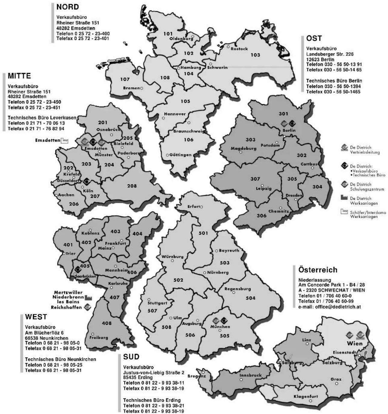 NORD Verkaufsbüro Rheiner Straße 151 48282 Emsdetten Telefon 0 25 72 - 23-400 Telefax 0 25 72 - 23-401 MITTE Verkaufsbüro Rheiner Straße 151 48282 Emsdetten Telefon 0 25 72 - 23-450 Telefax 0 25 72 - 23-451 Technisches Büro Leverkusen Telefon 0 21 71 - 70 06 13 Telefax 0 21 71 - 76 82 94 OST Verkaufsbüro Landsberger Str. 226 12623 Berlin Telefon 030 - 56 50-13 91 Telefax 030 - 56 50-14 65 Technisches Büro Berlin Telefon 030 - 56 50-1394 Telefax 030 - 56 50-1465 Österreich Niederlassung Am Concorde Park 1 - B4 / 28 A - 2320 SCHWECHAT / WIEN Telefon 01 / 706 40 60-0 Telefax 01 / 706 40 60-99 e-mail: office@dedletrich.at WEST Verkaufsbüro Am Blücherflöz 6 66538 Neunkirchen Telefon 0 68 21 - 98 05-0 Telefax 0 68 21 - 98 05-31 Technisches Büro Neunkirchen Telefon 0 68 21 - 98 05-25 Telefax 0 68 21 - 98 05-31 SUD Verkaufsbüro Justus-von-Liebig Straße 2 85435 Erding Telefon 0 81 22 - 9 93 38-11 Telefax 0 81 22 - 9 93 38-19 Technisches Büro Erding Telefon 0 81 22 - 9 93 38-21 Telefax 0 81 22 - 9 93 38-19