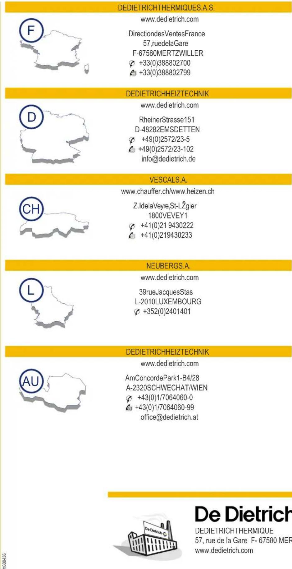 DEDIETRICHTHERMIQUES.A.S. www.dedietrich.com DirectiondesVentesFrance 57,ruedelaGare F-67580MERTZWILLER +33(0)388802700 +33(0)388802799 DEDIETRICHEIZTECHNIK www.dedietrich.com RheinerStrasse151 D-48282EMSDETTEN +49(0)2572/23-5 +49(0)2572/23-102 info@dedietrich.de VESCAIS.A. www.chauffer.ch/www.heizen.ch Z.IdelaVeyre,St-LŽgier 1800VEVEY1 +41(0)21 9430222 +41(0)219430233 NEUBERGS.A. www.dedietrich.com 39rueJacquesStas L-2010LUXEMBOURG +352(0)2401401 DEDIETRICHEIZTECHNIK www.dedietrich.com AmConcordePark1-B4/28 A-2320SCHWECHAT/WIEN +43(0)1/7064060-0 +43(0)1/7064060-99 office@dedietrich.at De Dietrich DEDIETRICHTHERMIQUE 57, rue de la Gare F- 67580 MER www.dedietrich.com
