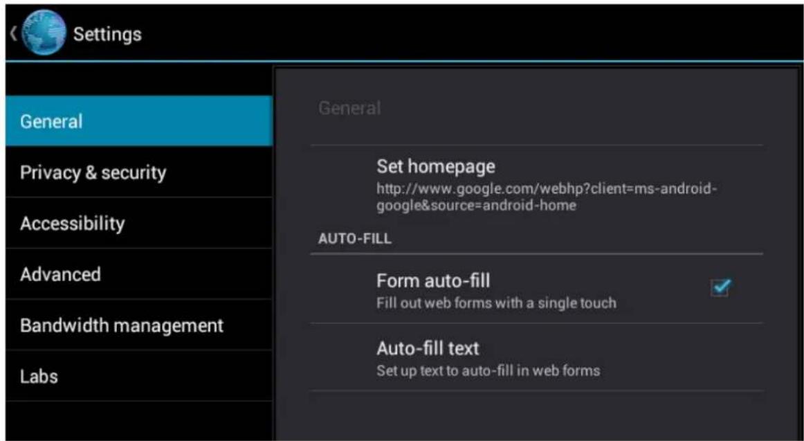 Settings General Privacy & security Accessibility Advanced Bandwidth management Labs General Set homepage http://www.google.com/webhp?client=ms-android- google&source=android-home AUTO-FILL Form auto-fill Fill out web forms with a single touch Auto-fill text Set up text to auto-fill in web forms