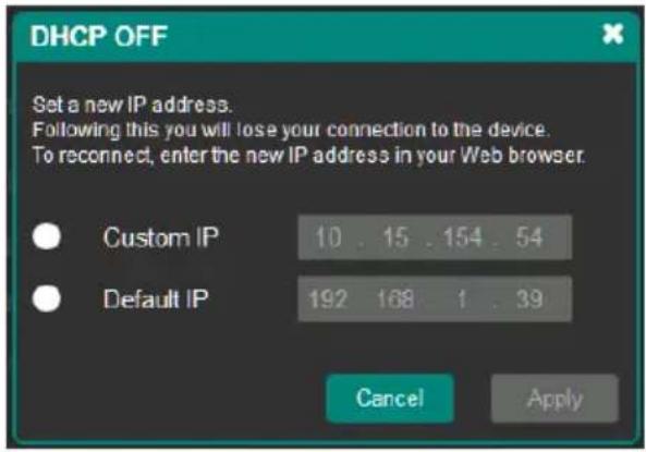 DHCP OFF Set a new IP address. Following this you will lose your connection to the device. To reconnect, enter the new IP address in your Web browser. Custom IP 10 . 15 . 154 . 54 Default IP 192 168 1 . 39 Cancel Apply