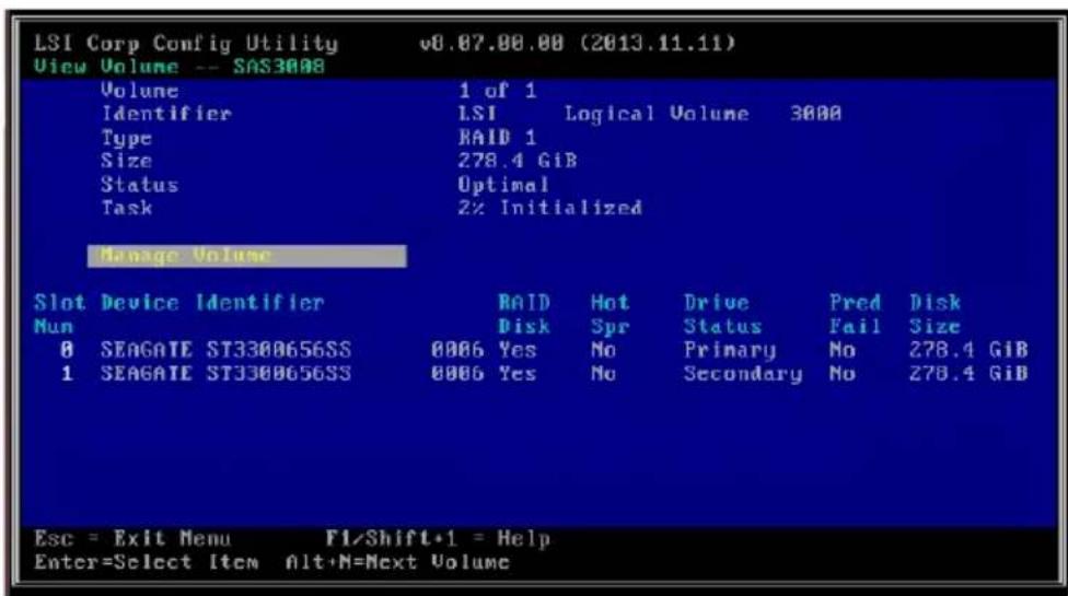 LSI Corp Config Utility v8.07.00.00 (2013.11.11) View Volume -- SAS3008 Volume 1 of 1 Identifier LSI Logical Volume 3000 Type RAID 1 Size 278.4 GiB Status Optimal Task 2% Initialized Manage Volume Slot Device Identifier RAID Hot Drive Pred Disk Num Disk Spr Status Fail Size 0 SEAGATE ST3300656SS 0006 Yes No Primary No 278.4 GiB 1 SEAGATE ST3300656SS 0006 Yes No Secondary No 278.4 GiB Esc = Exit Menu F1/Shift+1 = Help Enter=Select Item Alt+N=Next Volume