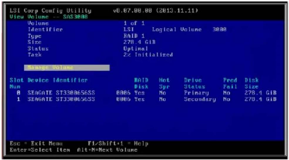 LSI Corp Config Utility v8.07.00.00 (2013.11.11) View Volume -- SAS3008 Volume 1 of 1 Identifier LSI Logical Volume 3000 Type RAID 1 Size 278.4 GiB Status Optimal Task 2% Initialized Manage Volume Slot Device Identifier RAID Hot Drive Pred Disk Num Disk Spr Status Fail Size 0 SEAGATE ST3300656SS 0006 Yes No Primary No 278.4 GiB 1 SEAGATE ST3300656SS 0006 Yes No Secondary No 278.4 GiB Esc = Exit Menu F1/Shift+1 = Help Enter=Select Item Alt+M=Next Volume